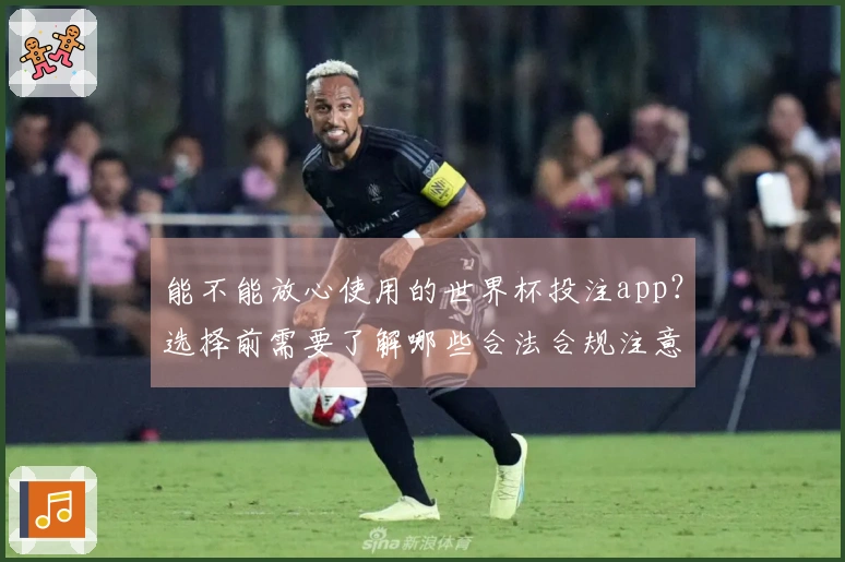 能不能放心使用的世界杯投注app？选择前需要了解哪些合法合规注意事项