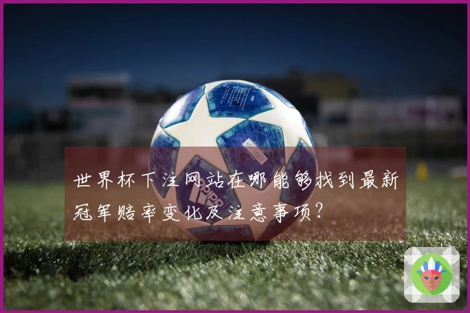 世界杯下注网站在哪能够找到最新冠军赔率变化及注意事项？
