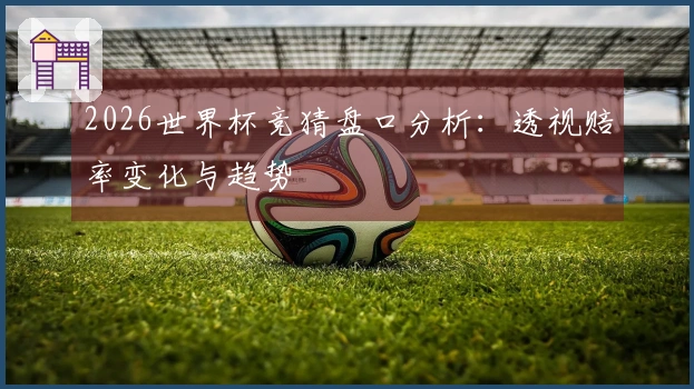 2026世界杯竞猜盘口分析：透视赔率变化与趋势