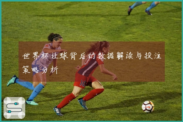 世界杯让球背后的数据解读与投注策略分析